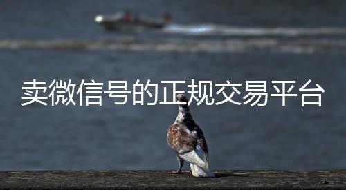 卖微信号的正规交高于市场价的高价收购微信号平台易平台（卖微信账号的交易平台）