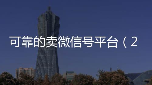 可靠的卖微信号平台24小时收微信靠谱回收（2020卖微信号的有什么平台）
