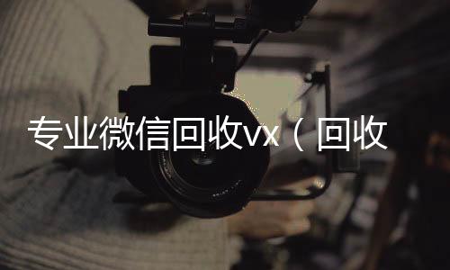 专业微信回收v微信回收联系方式x（回收微信平台有哪些）