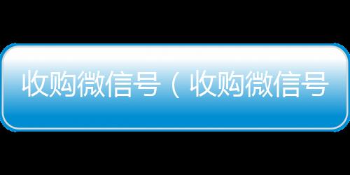 收购微信号（收微信回收平台购微信号24在线实时到账）