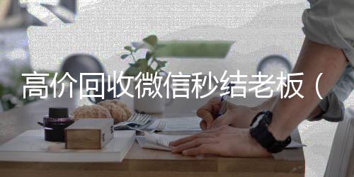 高价回收微信秒收购微信号秒结账结老板（回收微信秒结平台）