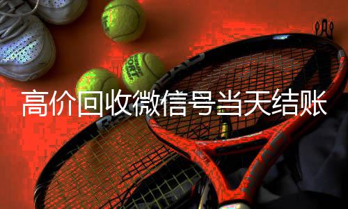 高价回收微信号当天结回收微信号账（24小时高价回收微信秒结微信号）
