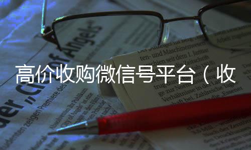 高价收购微信号平台收vx号（收购微信号平台 价格高 结账快）