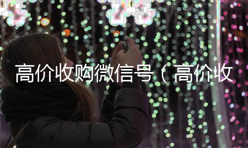 高价收购微信号专业微信回收（高价收购微信号有风险吗）