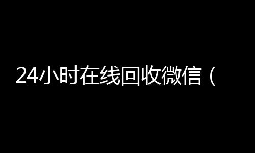 24小时在线回收微24小时靠谱收微信平台信（24小时在线回收微信号专业平台）